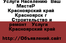  Услуги Населению- Ваш МастеР! ! ! - Красноярский край, Красноярск г. Строительство и ремонт » Услуги   . Красноярский край